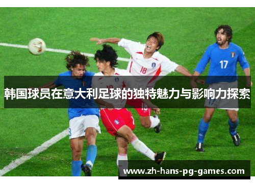 韩国球员在意大利足球的独特魅力与影响力探索 韩国球员在意大利足球的独特魅力与影响力探索