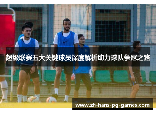 超级联赛五大关键球员深度解析助力球队争冠之路
